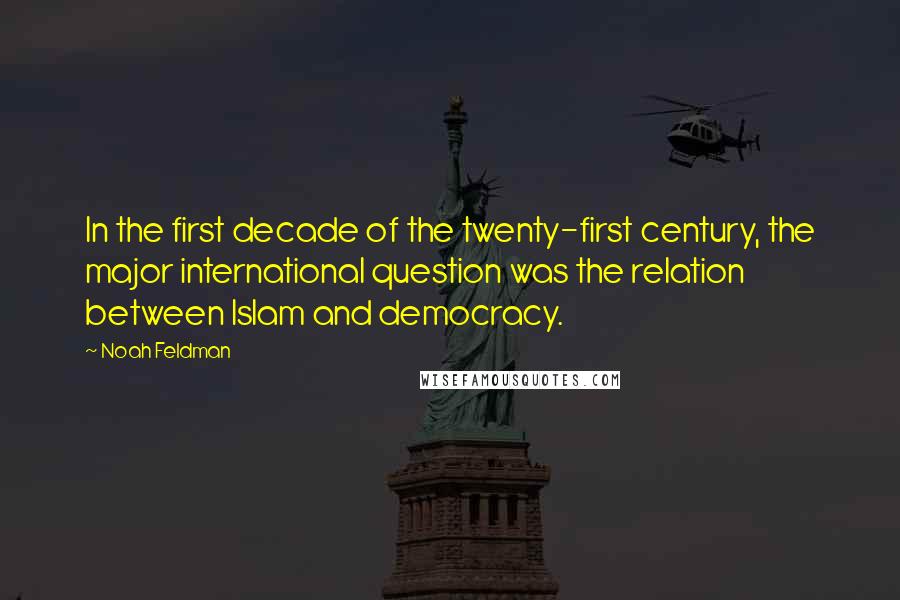 Noah Feldman Quotes: In the first decade of the twenty-first century, the major international question was the relation between Islam and democracy.