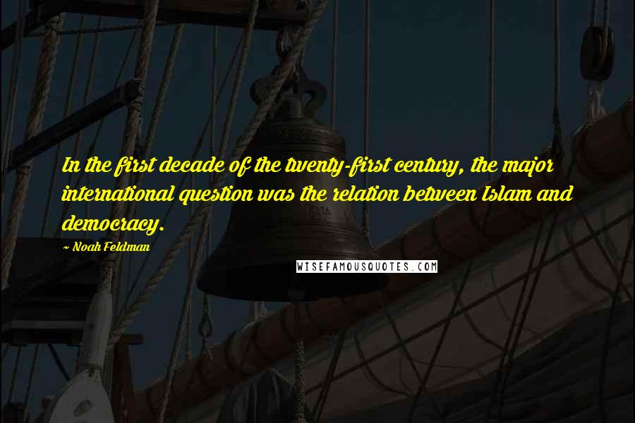 Noah Feldman Quotes: In the first decade of the twenty-first century, the major international question was the relation between Islam and democracy.