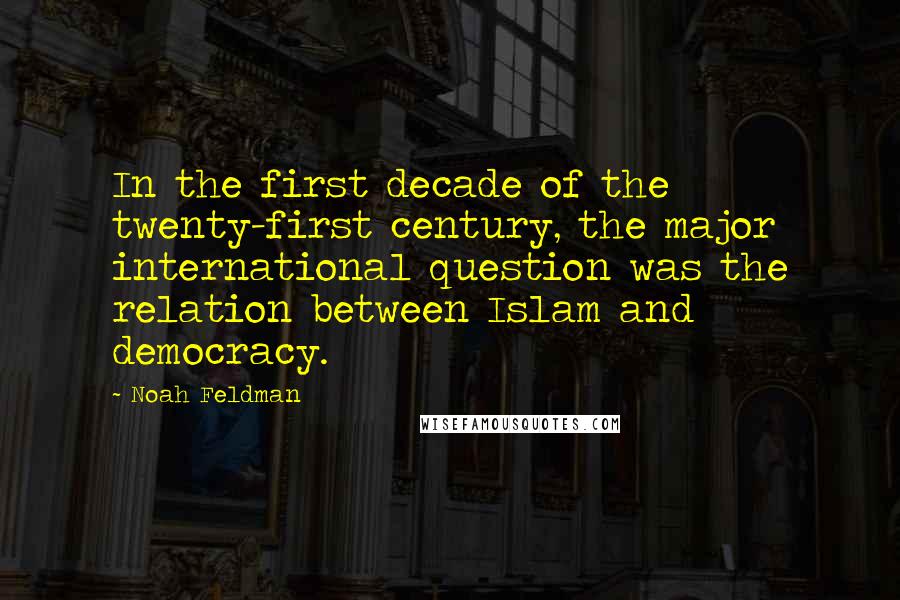 Noah Feldman Quotes: In the first decade of the twenty-first century, the major international question was the relation between Islam and democracy.