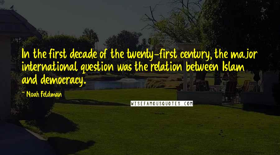 Noah Feldman Quotes: In the first decade of the twenty-first century, the major international question was the relation between Islam and democracy.