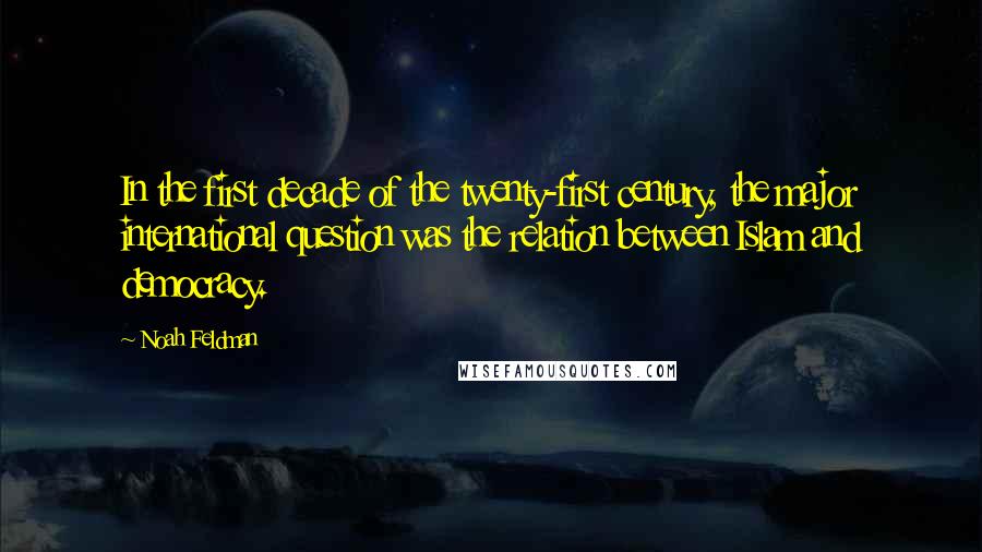 Noah Feldman Quotes: In the first decade of the twenty-first century, the major international question was the relation between Islam and democracy.