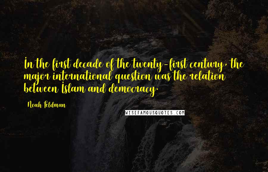 Noah Feldman Quotes: In the first decade of the twenty-first century, the major international question was the relation between Islam and democracy.
