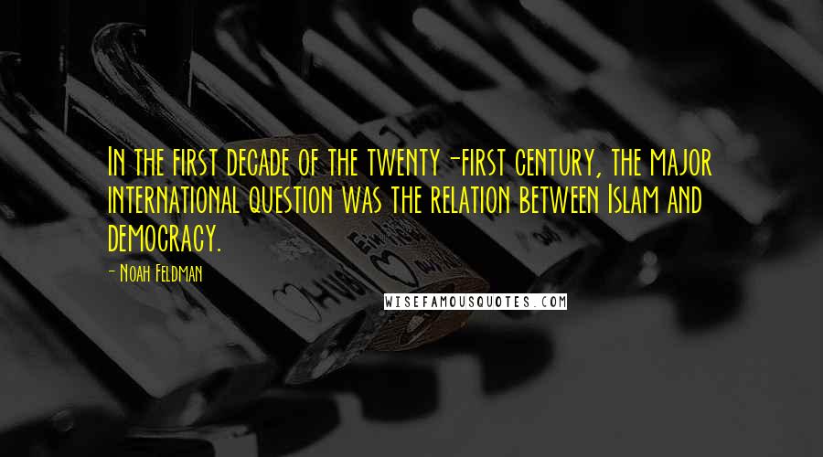 Noah Feldman Quotes: In the first decade of the twenty-first century, the major international question was the relation between Islam and democracy.