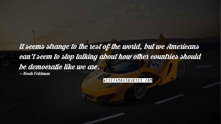 Noah Feldman Quotes: It seems strange to the rest of the world, but we Americans can't seem to stop talking about how other countries should be democratic like we are.