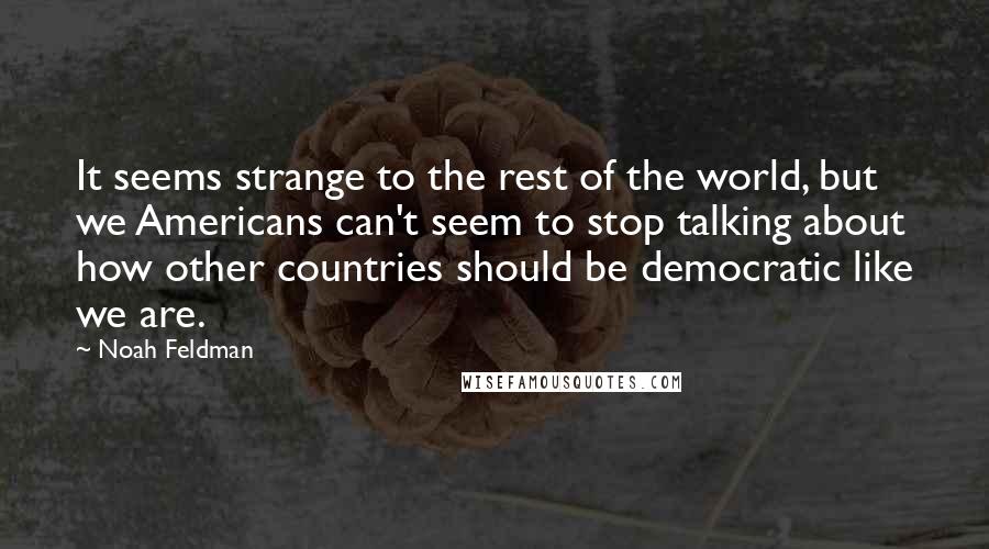 Noah Feldman Quotes: It seems strange to the rest of the world, but we Americans can't seem to stop talking about how other countries should be democratic like we are.