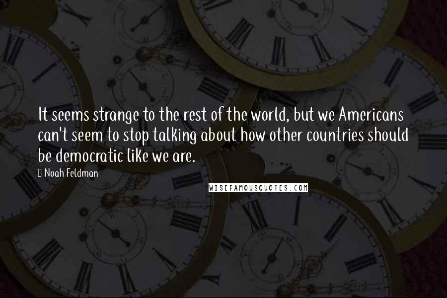 Noah Feldman Quotes: It seems strange to the rest of the world, but we Americans can't seem to stop talking about how other countries should be democratic like we are.