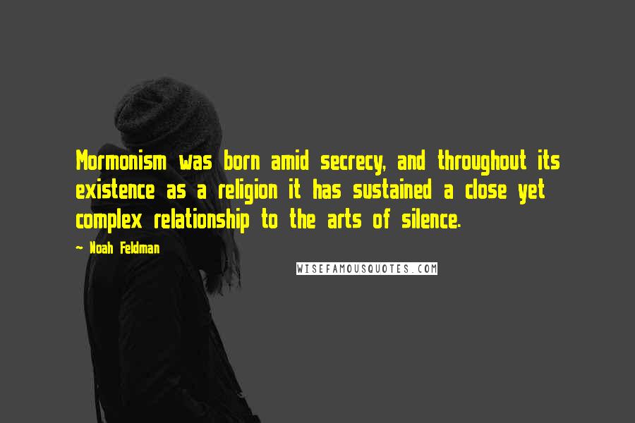 Noah Feldman Quotes: Mormonism was born amid secrecy, and throughout its existence as a religion it has sustained a close yet complex relationship to the arts of silence.