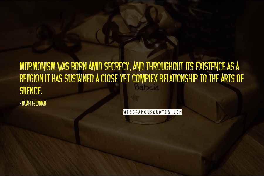 Noah Feldman Quotes: Mormonism was born amid secrecy, and throughout its existence as a religion it has sustained a close yet complex relationship to the arts of silence.