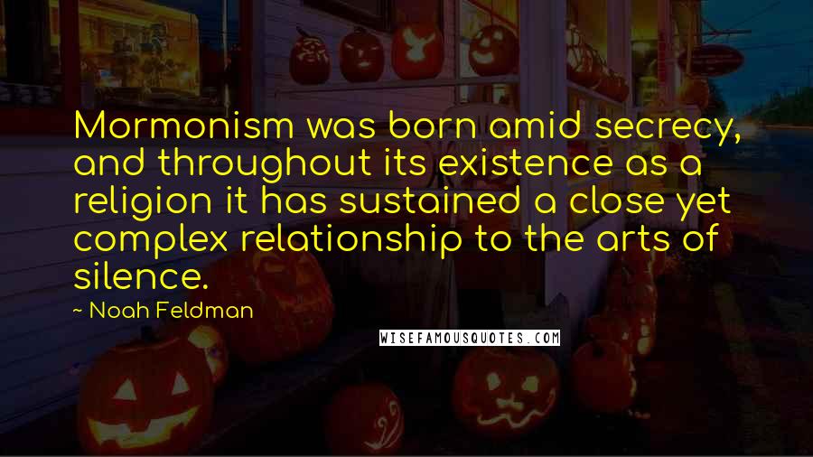 Noah Feldman Quotes: Mormonism was born amid secrecy, and throughout its existence as a religion it has sustained a close yet complex relationship to the arts of silence.