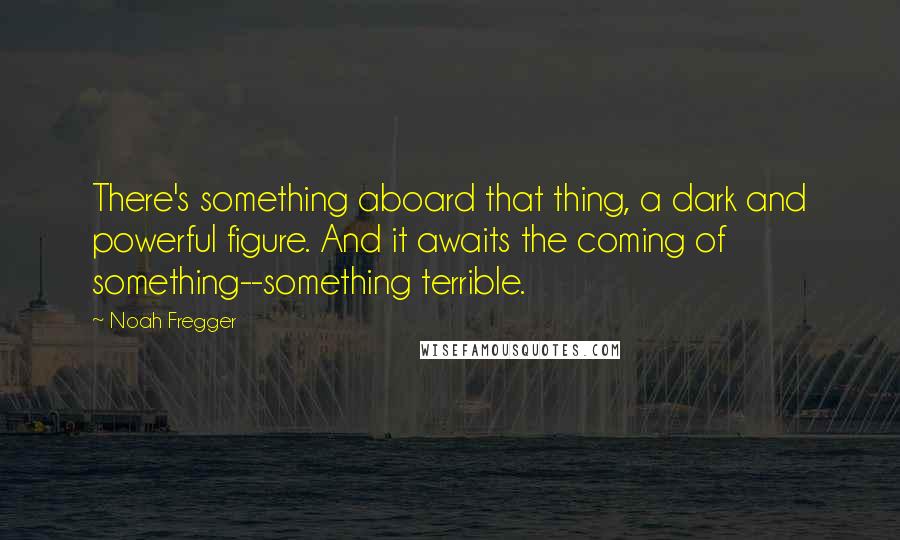 Noah Fregger Quotes: There's something aboard that thing, a dark and powerful figure. And it awaits the coming of something--something terrible.