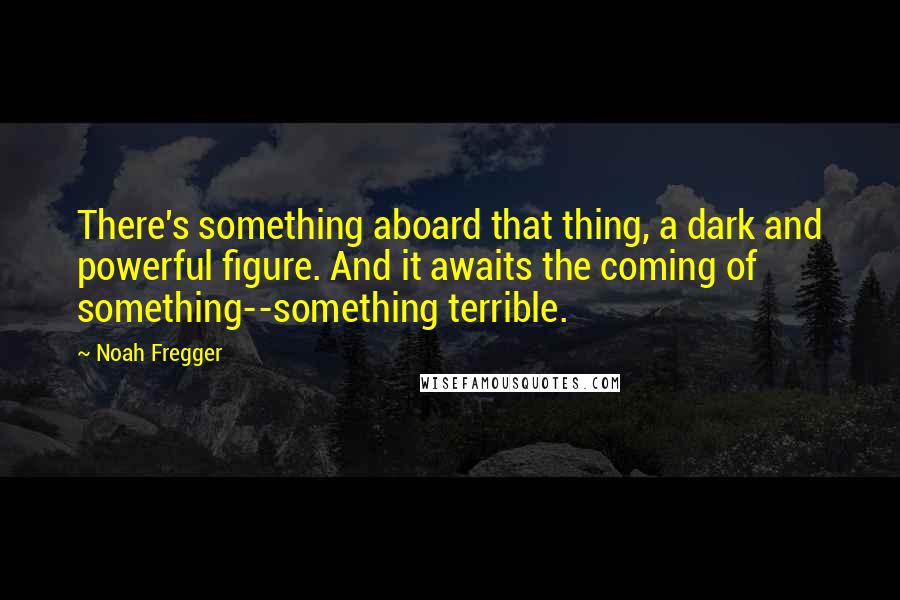 Noah Fregger Quotes: There's something aboard that thing, a dark and powerful figure. And it awaits the coming of something--something terrible.