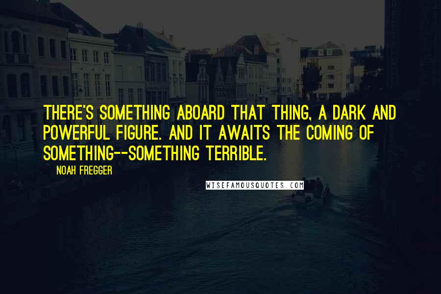 Noah Fregger Quotes: There's something aboard that thing, a dark and powerful figure. And it awaits the coming of something--something terrible.