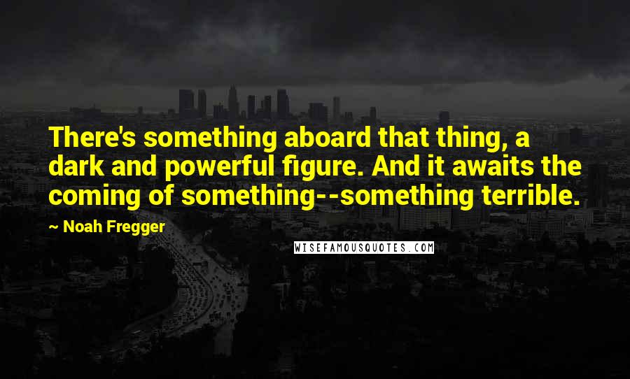 Noah Fregger Quotes: There's something aboard that thing, a dark and powerful figure. And it awaits the coming of something--something terrible.