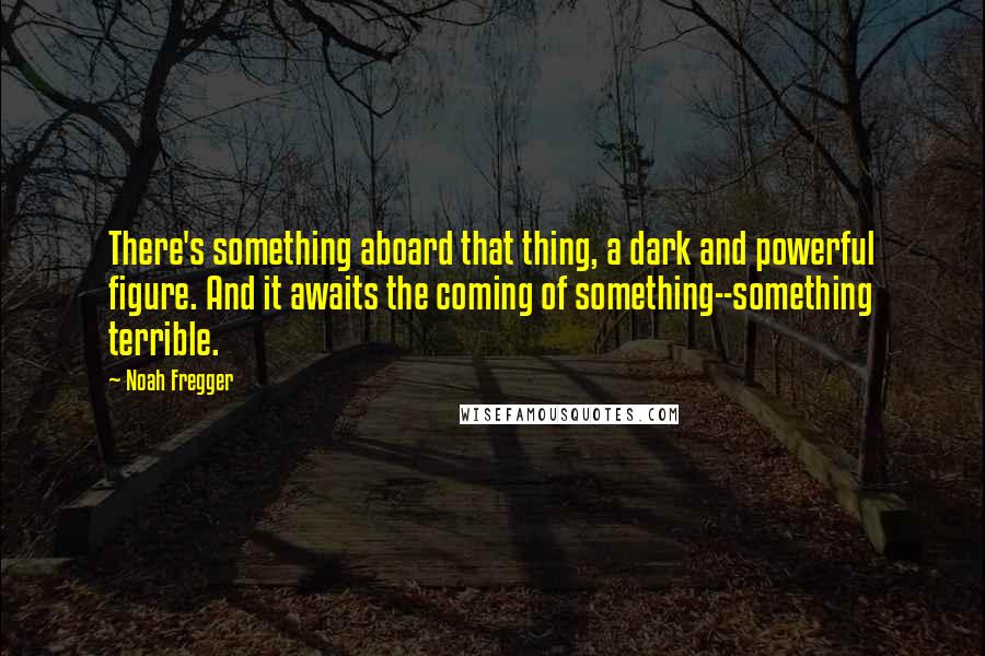 Noah Fregger Quotes: There's something aboard that thing, a dark and powerful figure. And it awaits the coming of something--something terrible.