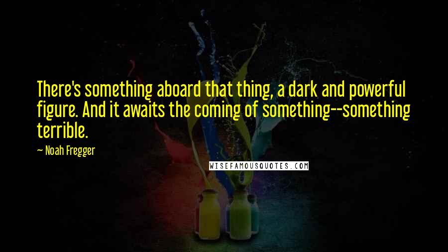 Noah Fregger Quotes: There's something aboard that thing, a dark and powerful figure. And it awaits the coming of something--something terrible.