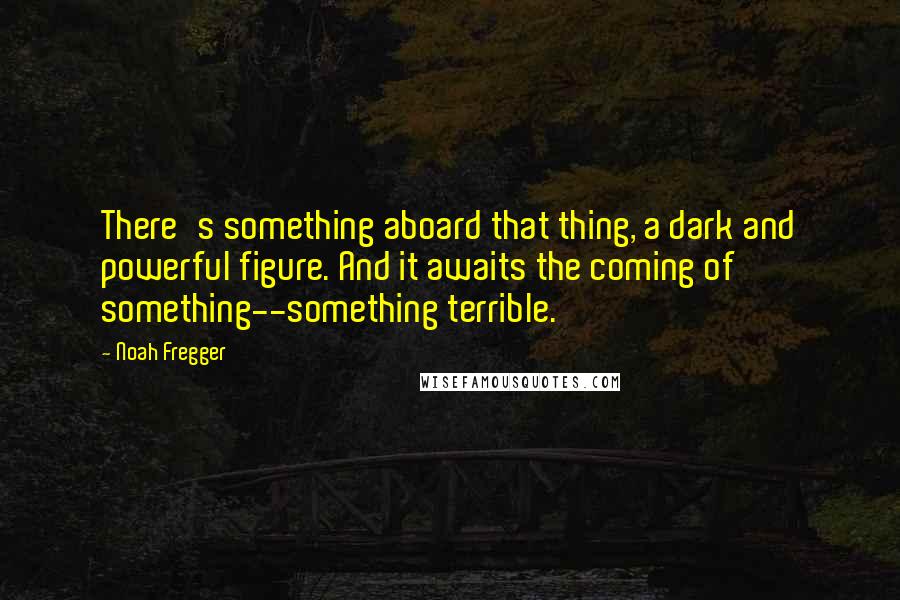Noah Fregger Quotes: There's something aboard that thing, a dark and powerful figure. And it awaits the coming of something--something terrible.