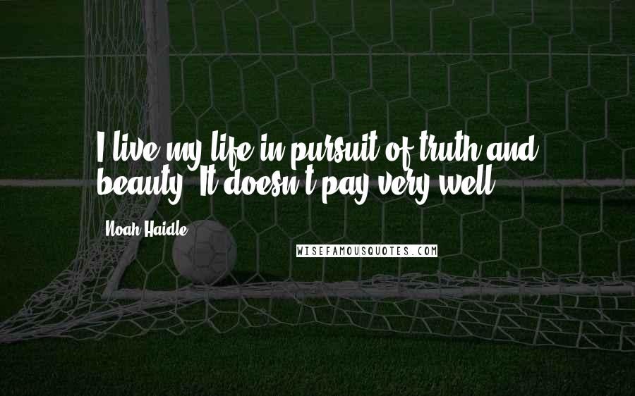 Noah Haidle Quotes: I live my life in pursuit of truth and beauty. It doesn't pay very well.