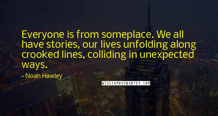 Noah Hawley Quotes: Everyone is from someplace. We all have stories, our lives unfolding along crooked lines, colliding in unexpected ways.