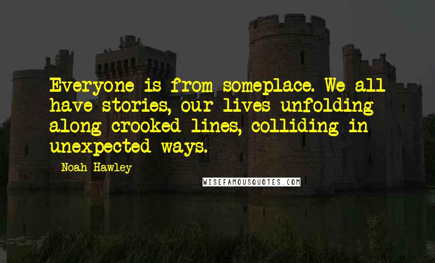 Noah Hawley Quotes: Everyone is from someplace. We all have stories, our lives unfolding along crooked lines, colliding in unexpected ways.