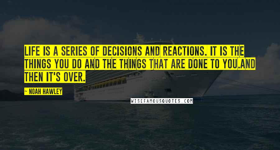 Noah Hawley Quotes: Life is a series of decisions and reactions. It is the things you do and the things that are done to you.And then it's over.