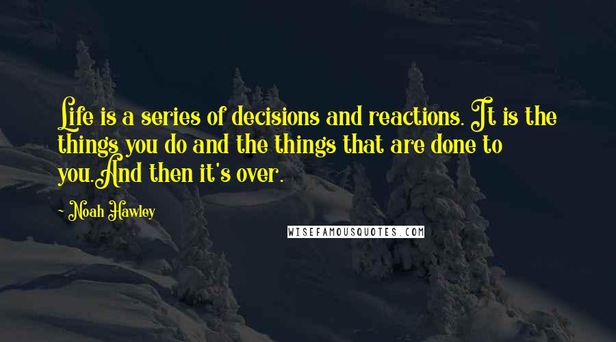 Noah Hawley Quotes: Life is a series of decisions and reactions. It is the things you do and the things that are done to you.And then it's over.