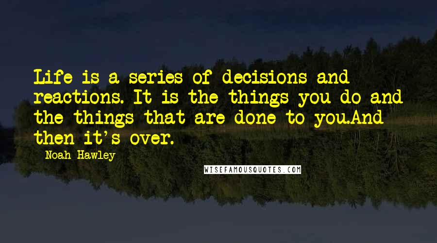 Noah Hawley Quotes: Life is a series of decisions and reactions. It is the things you do and the things that are done to you.And then it's over.