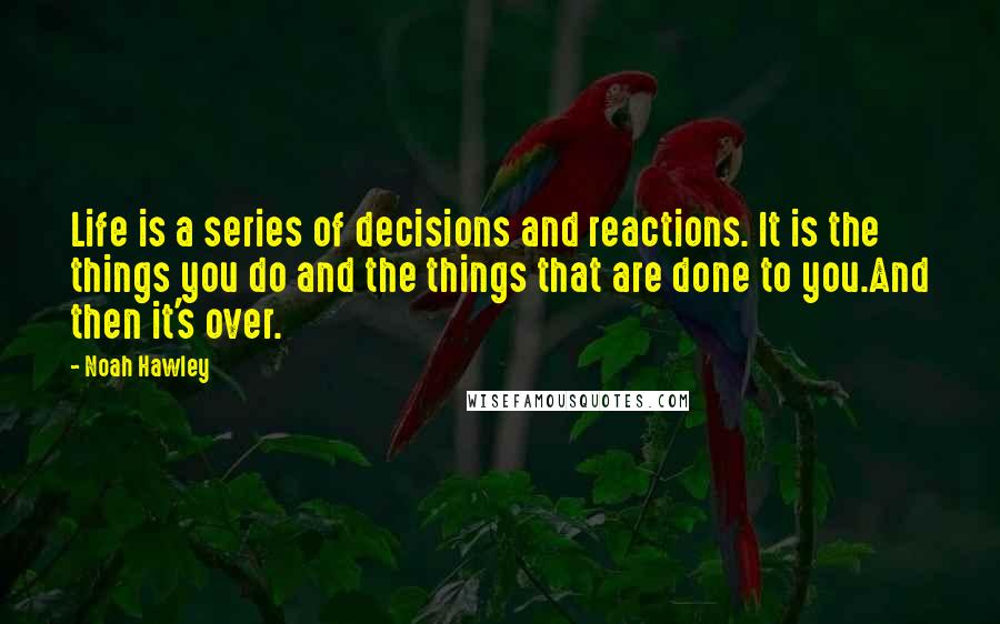 Noah Hawley Quotes: Life is a series of decisions and reactions. It is the things you do and the things that are done to you.And then it's over.