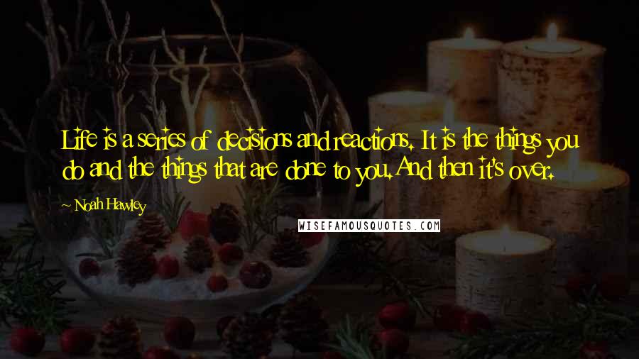 Noah Hawley Quotes: Life is a series of decisions and reactions. It is the things you do and the things that are done to you.And then it's over.