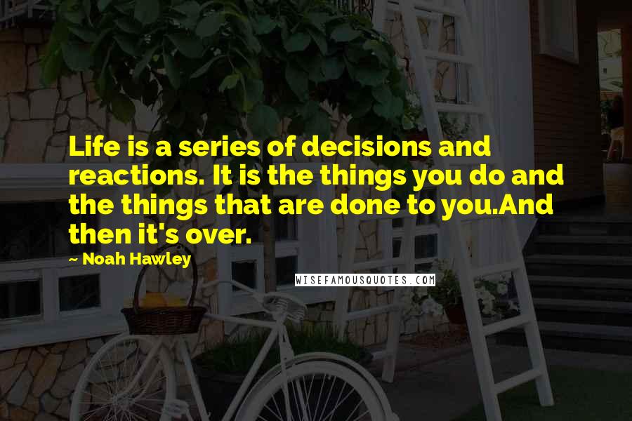 Noah Hawley Quotes: Life is a series of decisions and reactions. It is the things you do and the things that are done to you.And then it's over.