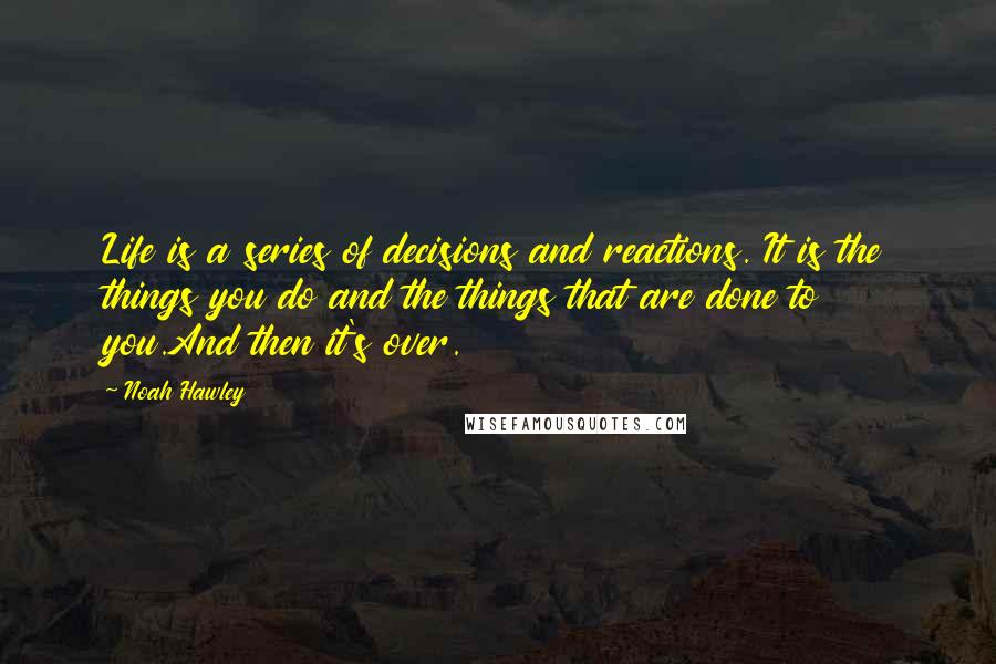 Noah Hawley Quotes: Life is a series of decisions and reactions. It is the things you do and the things that are done to you.And then it's over.
