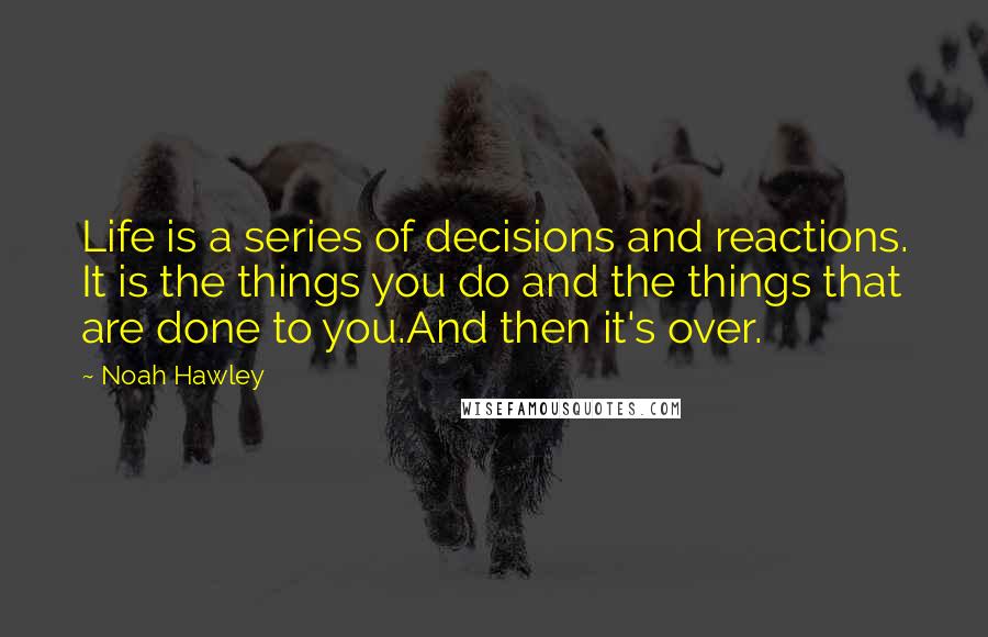 Noah Hawley Quotes: Life is a series of decisions and reactions. It is the things you do and the things that are done to you.And then it's over.