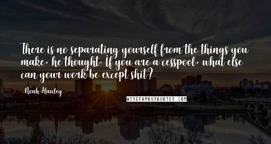 Noah Hawley Quotes: There is no separating yourself from the things you make, he thought. If you are a cesspool, what else can your work be except shit?