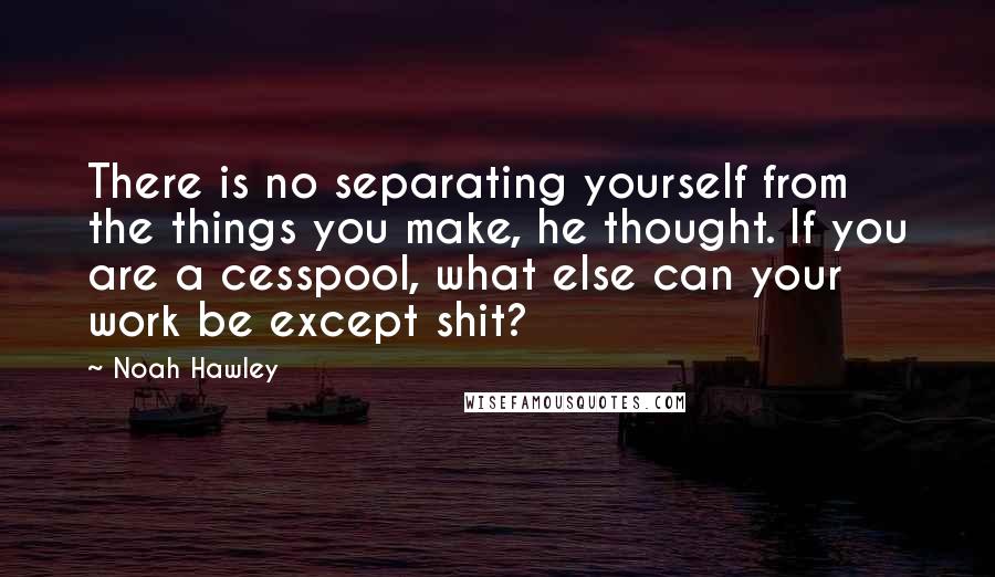 Noah Hawley Quotes: There is no separating yourself from the things you make, he thought. If you are a cesspool, what else can your work be except shit?