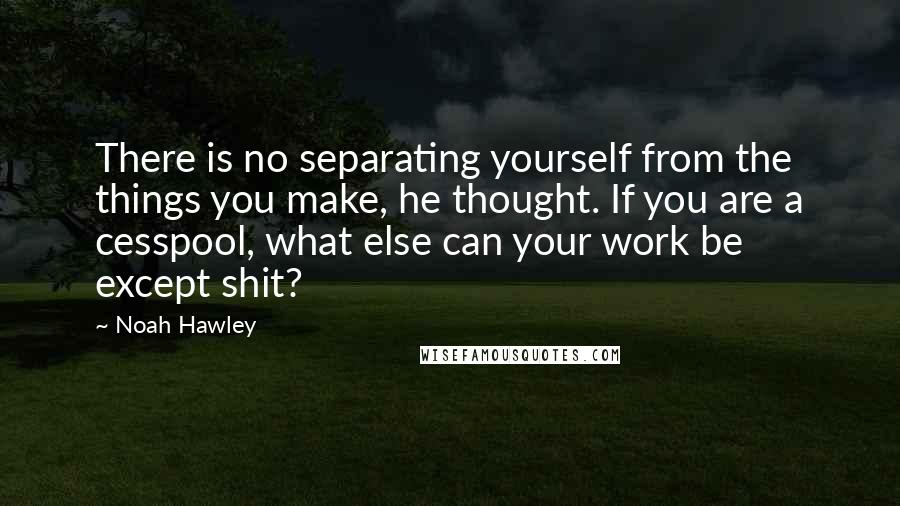 Noah Hawley Quotes: There is no separating yourself from the things you make, he thought. If you are a cesspool, what else can your work be except shit?