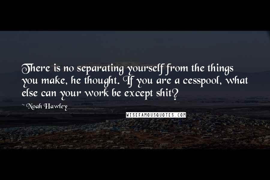 Noah Hawley Quotes: There is no separating yourself from the things you make, he thought. If you are a cesspool, what else can your work be except shit?