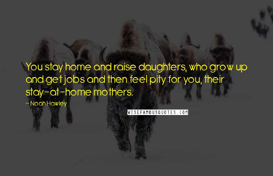 Noah Hawley Quotes: You stay home and raise daughters, who grow up and get jobs and then feel pity for you, their stay-at-home mothers.