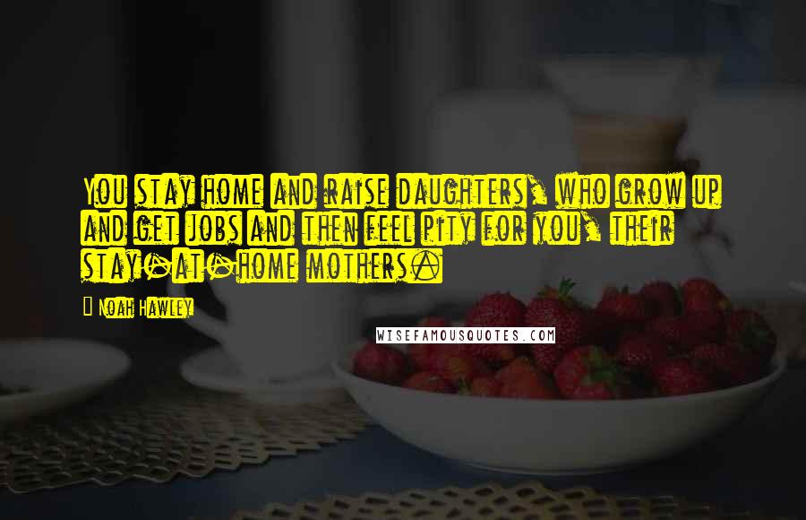 Noah Hawley Quotes: You stay home and raise daughters, who grow up and get jobs and then feel pity for you, their stay-at-home mothers.