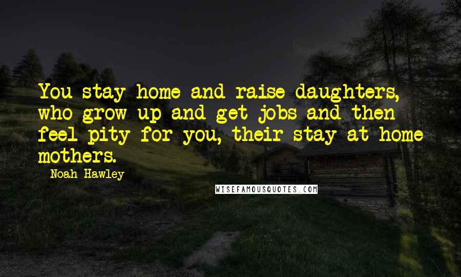 Noah Hawley Quotes: You stay home and raise daughters, who grow up and get jobs and then feel pity for you, their stay-at-home mothers.