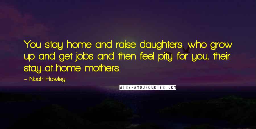 Noah Hawley Quotes: You stay home and raise daughters, who grow up and get jobs and then feel pity for you, their stay-at-home mothers.