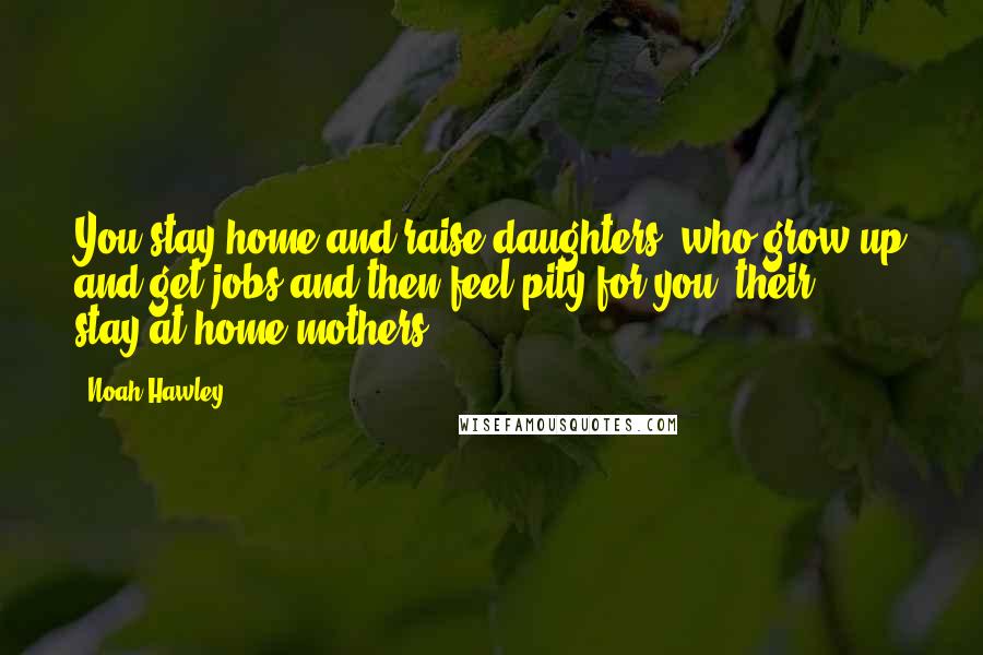 Noah Hawley Quotes: You stay home and raise daughters, who grow up and get jobs and then feel pity for you, their stay-at-home mothers.
