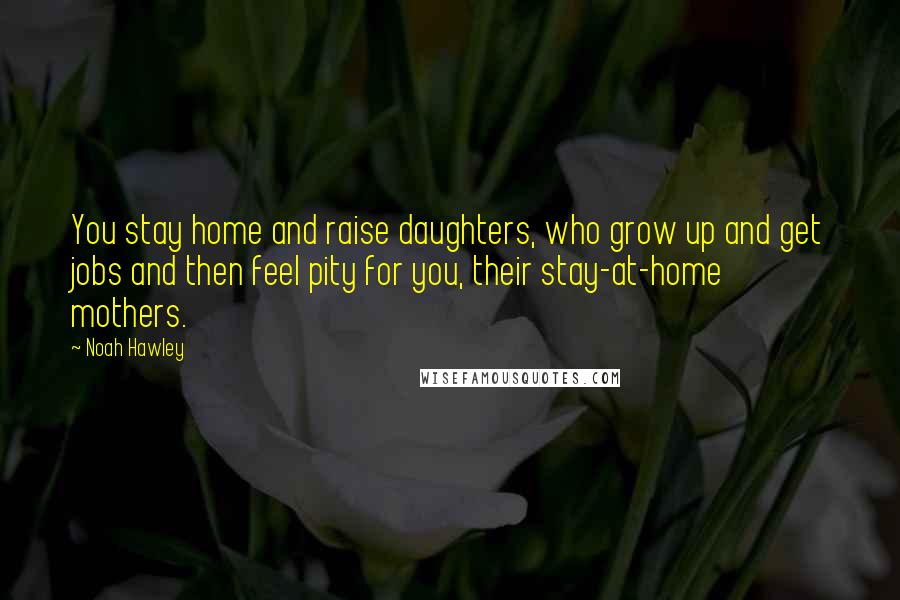 Noah Hawley Quotes: You stay home and raise daughters, who grow up and get jobs and then feel pity for you, their stay-at-home mothers.