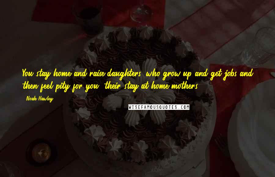 Noah Hawley Quotes: You stay home and raise daughters, who grow up and get jobs and then feel pity for you, their stay-at-home mothers.