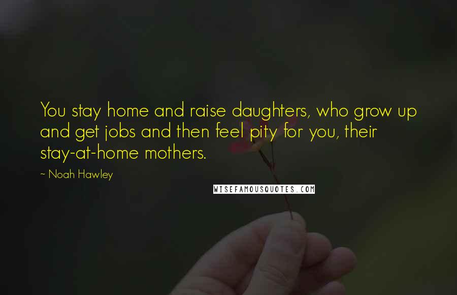 Noah Hawley Quotes: You stay home and raise daughters, who grow up and get jobs and then feel pity for you, their stay-at-home mothers.