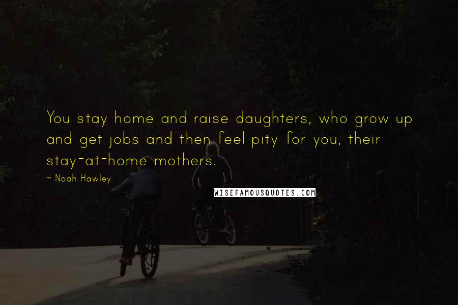 Noah Hawley Quotes: You stay home and raise daughters, who grow up and get jobs and then feel pity for you, their stay-at-home mothers.