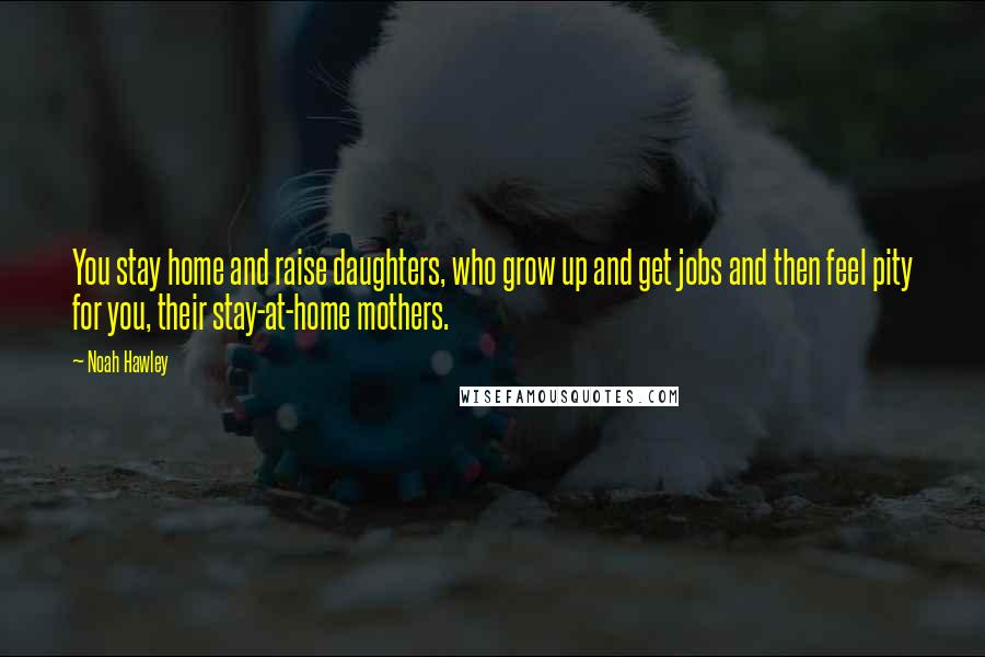Noah Hawley Quotes: You stay home and raise daughters, who grow up and get jobs and then feel pity for you, their stay-at-home mothers.