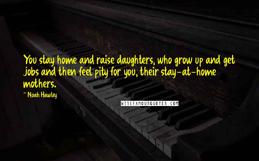 Noah Hawley Quotes: You stay home and raise daughters, who grow up and get jobs and then feel pity for you, their stay-at-home mothers.