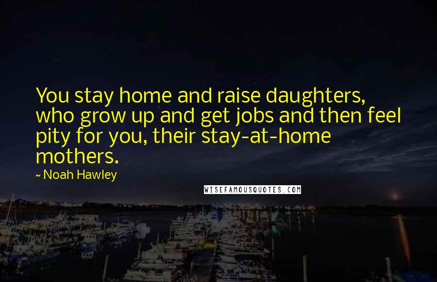 Noah Hawley Quotes: You stay home and raise daughters, who grow up and get jobs and then feel pity for you, their stay-at-home mothers.