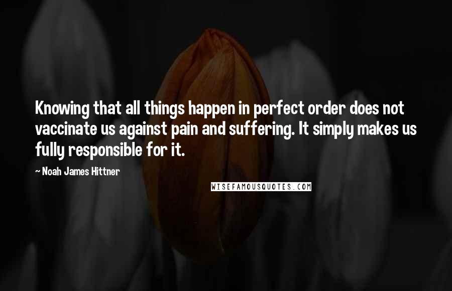 Noah James Hittner Quotes: Knowing that all things happen in perfect order does not vaccinate us against pain and suffering. It simply makes us fully responsible for it.