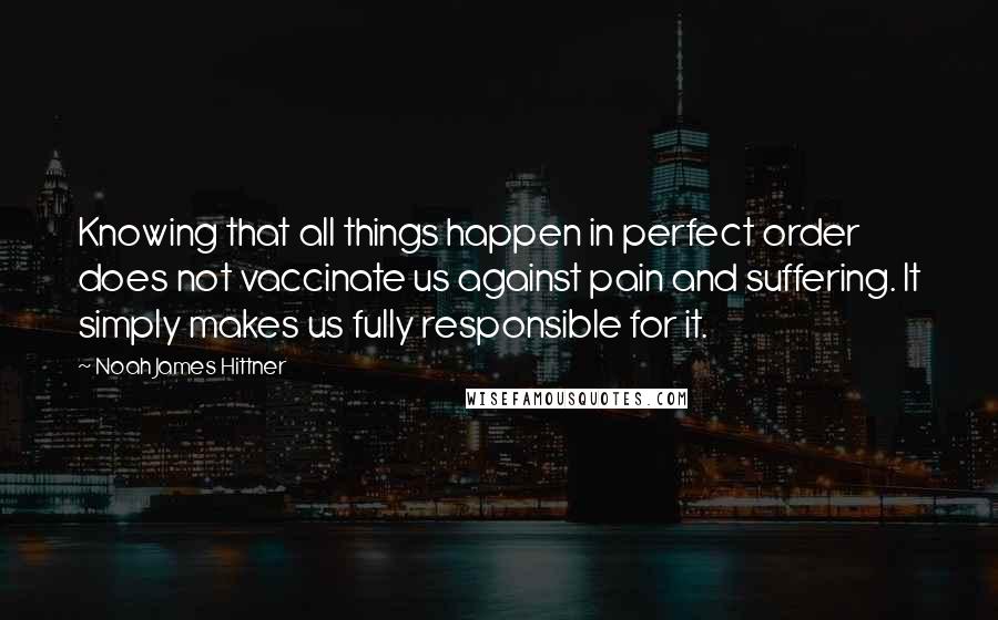 Noah James Hittner Quotes: Knowing that all things happen in perfect order does not vaccinate us against pain and suffering. It simply makes us fully responsible for it.