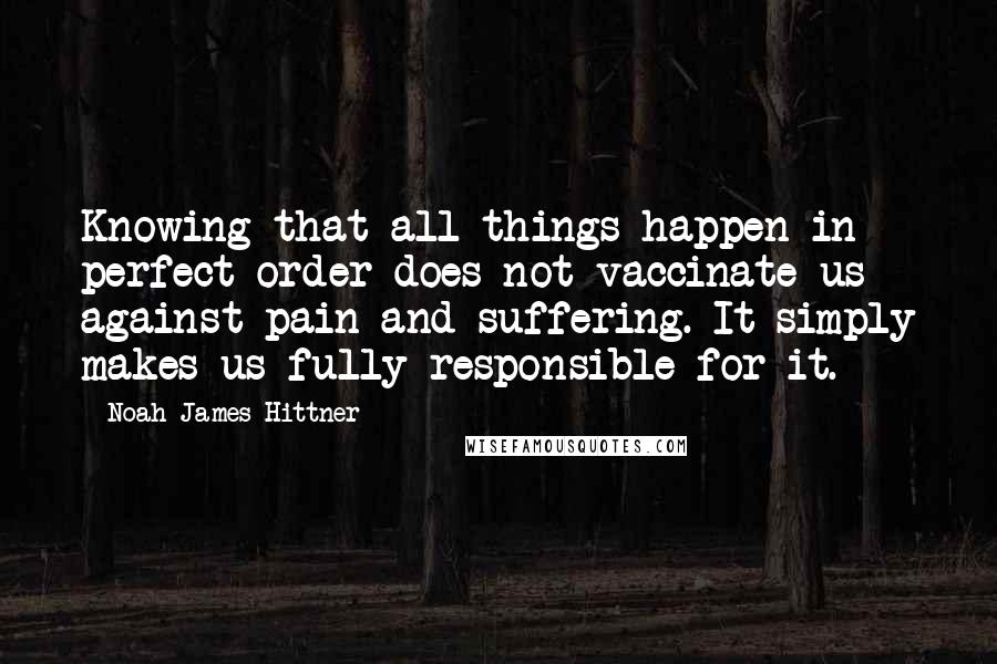 Noah James Hittner Quotes: Knowing that all things happen in perfect order does not vaccinate us against pain and suffering. It simply makes us fully responsible for it.